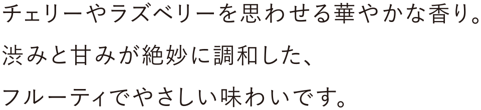チェリーやラズベリーを思わせる華やかな香り。渋みと甘みが絶妙に調和した、フルーティでやさしい味わいです。