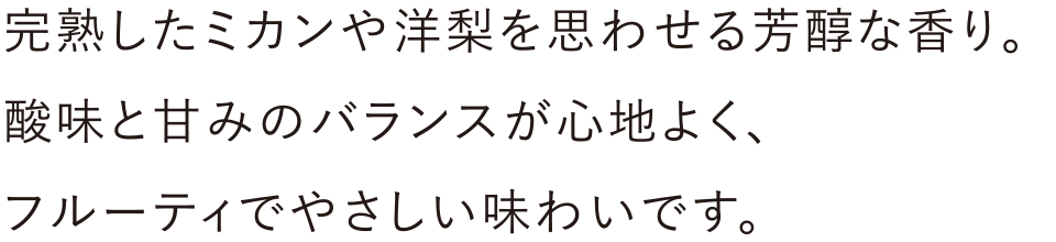 完熟したミカンや洋梨を思わせる芳醇な香り。酸味と甘みのバランスが心地よく、フルーティでやさしい味わいです。