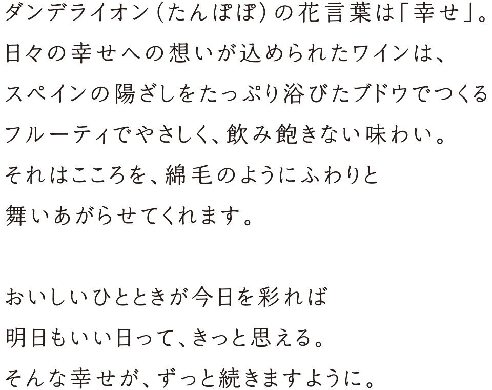 ダンデライオン（たんぽぽ）の花言葉は「幸せ」。日々の幸せへの想いが込められたワインは、スペインの陽ざしをたっぷり浴びたブドウでつくるフルーティでやさしく、飲み飽きない味わい。それはこころを、綿毛のようにふわりと舞いあがらせてくれます。おいしいひとときが今日を彩れば明日もいい日って、きっと思える。そんな幸せが、ずっと続きますように。
