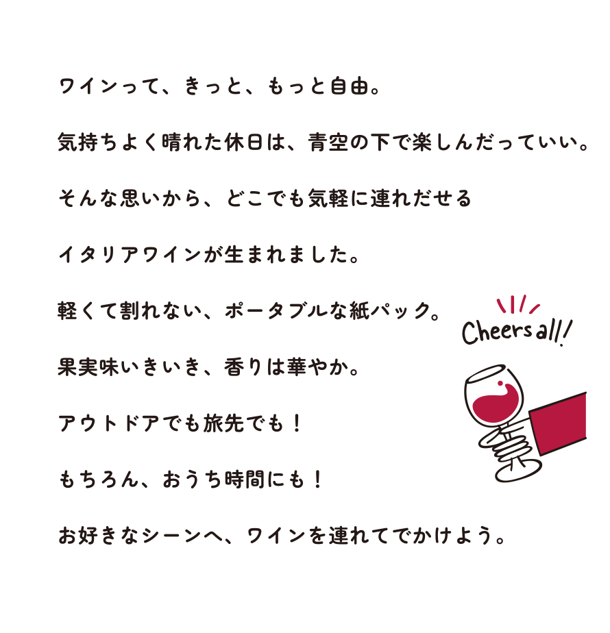 ワインって、きっと、もっと自由。気持ちよく晴れた休日は、青空の下で楽しんだっていい。そんな思いから、どこでも気軽に連れだせるイタリアワインが生まれました。軽くて割れない、ポータブルな紙パック果実味いきいき、香りは華やか。アウトドアでも旅先でも！もちろん、おうち時間にも！お好きなシーンへ、ワインを連れてでかけよう。